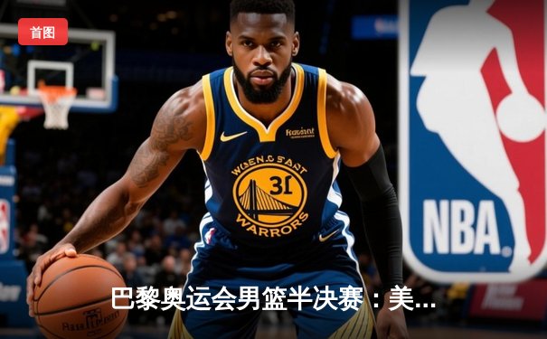 巴黎奥运会男篮半决赛：美国队惊险逆转法国队，杜兰特关键时刻主宰比赛