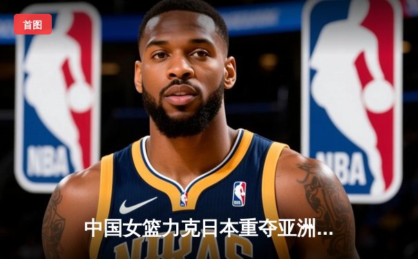 中国女篮力克日本重夺亚洲杯冠军，韩旭独揽26分10篮板荣膺MVP