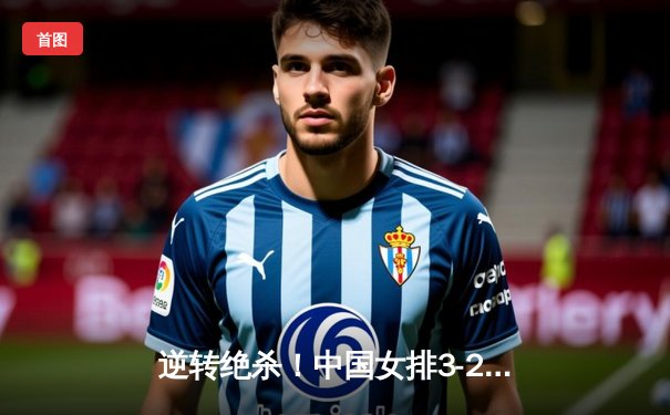 逆转绝杀！中国女排3-2力克意大利，提前锁定巴黎奥运门票